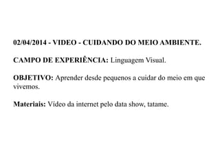 02/04/2014 - VIDEO - CUIDANDO DO MEIO AMBIENTE.
CAMPO DE EXPERIÊNCIA: Linguagem Visual.
OBJETIVO: Aprender desde pequenos a cuidar do meio em que
vivemos.
Materiais: Vídeo da internet pelo data show, tatame.
 