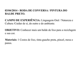 03/04/2014 - RODA DE CONVERSA / PINTURA DO
BALDE PRETO.
CAMPO DE EXPERIÊNCIA: Linguagem Oral / Natureza e
Cultura /Cuidar de si, do outro e do ambiente.
OBJETIVO: Conhecer mais um balde de lixo para a reciclagem
e sua cor.
Materiais: 1 Cestos de lixo, tinta guache preta, pincel, mesa e
panos.
 