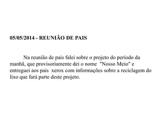 05/05/2014 - REUNIÃO DE PAIS
Na reunião de pais falei sobre o projeto do período da
manhã, que provisoriamente dei o nome "Nosso Meio" e
entreguei aos pais xerox com informações sobre a reciclagem do
lixo que fará parte deste projeto.
 