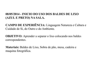 08/05/2014 - INICIO DO USO DOS BALDES DE LIXO
(AZUL E PRETO) NA SALA.
CAMPO DE EXPERIÊNCIA: Linguagem Natureza e Cultura e
Cuidado de Si, do Outro e do Ambiente.
OBJETIVO: Aprender a separar o lixo colocando nos baldes
correspondentes.
Materiais: Baldes de Lixo, Sobra de pão, mesa, cadeira e
maquina fotográfica.
 