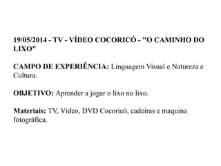 19/05/2014 - TV - VÍDEO COCORICÓ - "O CAMINHO DO
LIXO"
CAMPO DE EXPERIÊNCIA: Linguagem Visual e Natureza e
Cultura.
OBJETIVO: Aprender a jogar o lixo no lixo.
Materiais: TV, Vídeo, DVD Cocoricó, cadeiras e maquina
fotográfica.
 