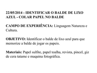 22/05/2014 - IDENTIFICAR O BALDE DE LIXO
AZUL - COLAR PAPEL NO BALDE
CAMPO DE EXPERIÊNCIA: Linguagem Natureza e
Cultura.
OBJETIVO: Identificar o balde de lixo azul para que
memorize a balde de jogar os papeis.
Materiais: Papel sulfite, papel toalha, revista, pincel, giz
de cera tatame e maquina fotográfica.
 