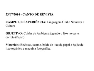 23/07/2014 - CANTO DE REVISTA
CAMPO DE EXPERIÊNCIA: Linguagem Oral e Natureza e
Cultura
OBJETIVO: Cuidar do Ambiente jogando o lixo no cesto
correto (Papel)
Materiais: Revistas, tatame, balde de lixo de papel e balde de
lixo orgânico e maquina fotográfica.
 