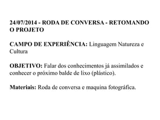 24/07/2014 - RODA DE CONVERSA - RETOMANDO
O PROJETO
CAMPO DE EXPERIÊNCIA: Linguagem Natureza e
Cultura
OBJETIVO: Falar dos conhecimentos já assimilados e
conhecer o próximo balde de lixo (plástico).
Materiais: Roda de conversa e maquina fotográfica.
 