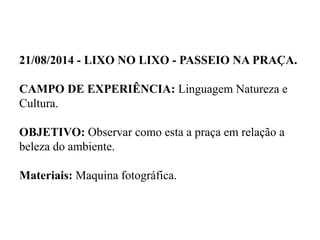 21/08/2014 - LIXO NO LIXO - PASSEIO NA PRAÇA.
CAMPO DE EXPERIÊNCIA: Linguagem Natureza e
Cultura.
OBJETIVO: Observar como esta a praça em relação a
beleza do ambiente.
Materiais: Maquina fotográfica.
 