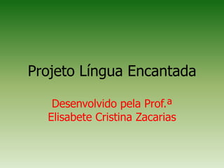 Projeto Língua Encantada
Desenvolvido pela Prof.ª
Elisabete Cristina Zacarias
 