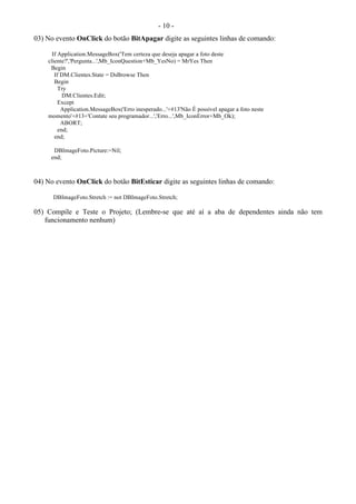 - 10 -
03) No evento OnClick do botão BitApagar digite as seguintes linhas de comando:
If Application.MessageBox('Tem certeza que deseja apagar a foto deste
cliente?','Pergunta...',Mb_IconQuestion+Mb_YesNo) = MrYes Then
Begin
If DM.Clientes.State = DsBrowse Then
Begin
Try
DM.Clientes.Edit;
Except
Application.MessageBox('Erro inesperado...'+#13'Não É possível apagar a foto neste
momento'+#13+'Contate seu programador...','Erro...',Mb_IconError+Mb_Ok);
ABORT;
end;
end;
DBImageFoto.Picture:=Nil;
end;
04) No evento OnClick do botão BitEsticar digite as seguintes linhas de comando:
DBImageFoto.Stretch := not DBImageFoto.Stretch;
05) Compile e Teste o Projeto; (Lembre-se que até aí a aba de dependentes ainda não tem
funcionamento nenhum)
 