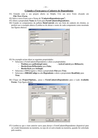 - 11 -
Criando o Form para o Cadastro de Dependentes
01) Estando com o seu projeto aberto no Delphi, Crie um novo Form clicando em
File>New>Form;
02) Salve o novo Form com o Nome de “CadastroDependentes.pas”;
03) Altere a propriedade Name do Form para FormCadastroDependentes;
04) Usando os componentes da palheta DataControls crie seu form de cadastro de clientes, se
preferir use o exemplo abaixo (Lembre-se de alterar o nome de cada componente como mostrado
nas figuras abaixo):
05) No exemplo acima altere as seguintes propriedades:
• Selecione o FormCadastroDependentes e altere as propriedades
- Position para poDesktopCenter; - ActiveControl para BitInserir;
- BorderIcons/biMaximize para False;
- BorderStyle para bsSingle;
• Selecione o DBNavigator e Altere a propriedade Flat para True;
• Selecione o DBEditCodigo na aba Dependente e altere a propriedade ReadOnly para
True;
06) Clique em Project/Options... passe o FormCadastroDependentes para o Lado Avaliable
Forms; Veja figura abaixo:
07) Lembre-se que o item anterior serve para deixar o FormCadastroDependentes disponível para
ser criado futuramente na memória, ou seja ele só será criando na memória, quando for solicitado
pelo usuário;
 