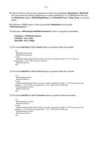 - 12 -
08) Agora selecione cada um dos componentes e altere suas propiedades DataSource e DataField
para suas respectivas tabelas (DataSource) e Campos (DataField). Ex: O DBEditNome deve ter
seu DataSource ligado à DM.DsDependentes e seu DataField ligado à Dep_Nome, e assim por
diante;
09) Selecione o DBNavigator e altere a propriedade DataSource selecionando
“DM.DsDependentes”;
10) Selecione o DbLookUpComboBoxParentesco e altere as seguintes propriedades:
ListSource = DM.DsParentesco
ListField = Par_Nome
KeyField = Par_Codigo
11) No evento OnClick do Botão Inserir digite as seguintes linhas de comando:
Try
DM.Dependentes.Insert;
DBEditNome.SetFocus;
Except
Application.MessageBox('Não foi possível concluir a operação solicitada...'+#13+'Contate seu
programador...','Erro...',Mb_IconError+Mb_Ok);
BitInserir.SetFocus;
end;
12) No evento OnClick do Botão Gravar digite as seguintes linhas de comando:
Try
DM.Dependentes.Post;
BitInserir.SetFocus;
Except
Application.MessageBox('Não foi possível concluir a operação solicitada...'+#13+'Este processo será
cancelado...'+#13+'Contate seu programador...','Erro...',Mb_IconError+Mb_Ok);
DM.Dependentes.Cancel;
BitInserir.SetFocus;
end;
13) No evento OnClick do Botão Cancelar digite as seguintes linhas de comando:
Try
DM.Dependentes.Cancel;
BitInserir.SetFocus;
Except
Application.MessageBox('Não foi possível concluir a operação solicitada...'+#13+'Este processo será
cancelado...'+#13+'Contate seu programador...','Erro...',Mb_IconError+Mb_Ok);
DM.Dependentes.Cancel;
BitCancelar.SetFocus;
end;
 