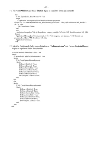 - 13 -
14) No evento OnClick do Botão Excluir digite as seguintes linhas de comando:
Try
If DM.Dependentes.RecordCount > 0 Then
Begin
If Application.MessageBox(Pchar('Deseja realmente apagar este
cliente?'+#13+'['+DM.DependentesDep_Nome.Value+']'),'Pergunta...',Mb_IconExclamation+Mb_YesNo) =
MrYes Then
DM.Dependentes.Delete;
end
else
Application.MessageBox('Não há dependentes para ser excluído...' ,'Aviso...',Mb_IconInformation+Mb_Ok);
Except
Application.MessageBox('Erro inesperado...'+#13+'Este programa será fechado...'+#13+'Contate seu
programador...','Erro...',Mb_IconError+Mb_Ok);
Application.Terminate;
end;
15) Vá até o DataModule Selecione o DataSource “DsDependentes”e no Evento OnStateChange
digite as seguintes linhas de comando:
If FormCadastroDependentes <> Nil Then
Begin
If Dependentes.State in [dsEdit,dsInsert] Then
Begin
With FormCadastroDependentes do
Begin
BitInserir.Enabled:=False;
BitGravar.Enabled:=True;
BitCancelar.Enabled:=True;
BitExcluir.Enabled:=False;
BitPesquisar.Enabled:=False;
BitFechar.Enabled:=False;
DBNavigator.Enabled:=False;
end;
end
else
Begin
Whith FormCadastroDependentes do
Begin
BitInserir.Enabled:=True;
BitGravar.Enabled:=False;
BitCancelar.Enabled:=False;
BitExcluir.Enabled:=True;
BitPesquisar.Enabled:=True;
BitFechar.Enabled:=True;
DBNavigator.Enabled:=True;
end;
end;
end;
 