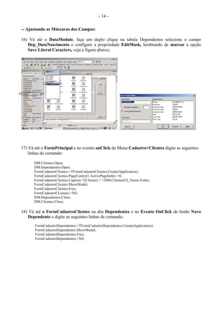 - 14 -
-- Ajustando as Máscaras dos Campos:
16) Vá até o DataModule, faça um duplo clique na tabela Dependentes selecione o campo
Dep_DataNascimento e configure a propriedade EditMask, lembrando de marcar a opção
Save Literal Caracters, veja a figura abaixo;
17) Vá até o FormPrincipal e no evento onClick do Menu Cadastro>Clientes digite as seguintes
linhas de comando:
DM.Clientes.Open;
DM.Dependentes.Open;
FormCadastroClientes:=TFormCadastroClientes.Create(Application);
FormCadastroClientes.PageControl1.ActivePageIndex:=0;
FormCadastroClientes.Caption:='[Cliente] = '+DM.ClientesCli_Nome.Value;
FormCadastroClientes.ShowModal;
FormCadastroClientes.Free;
FormCadastroCLientes:=Nil;
DM.Dependentes.Close;
DM.Clientes.Close;
18) Vá até o FormCadastroClientes na aba Dependentes e no Evento OnClick do botão Novo
Dependente e digite as seguintes linhas de comando:
FormCadastroDependentes:=TFormCadastroDependentes.Create(Application);
FormCadastroDependentes.ShowModal;
FormCadastroDependentes.Free;
FormCadastroDependentes:=Nil;
 