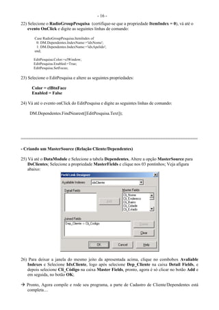 - 16 -
22) Selecione o RadioGroupPesquisa (certifique-se que a propriedade ItemIndex = 0), vá até o
evento OnClick e digite as seguintes linhas de comando:
Case RadioGroupPesquisa.ItemIndex of
0: DM.Dependentes.IndexName:='idxNome';
1: DM.Dependentes.IndexName:='idxApelido';
end;
EditPesquisa.Color:=clWindow;
EditPesquisa.Enabled:=True;
EditPesquisa.SetFocus;
23) Selecione o EditPesquisa e altere as seguintes propriedades:
Color = clBtnFace
Enabled = False
24) Vá até o evento onClick do EditPesquisa e digite as seguintes linhas de comando:
DM.Dependentes.FindNearest([EditPesquisa.Text]);
=======================================================================
- Criando um MasterSource (Relação Cliente/Dependentes)
25) Vá até o DataModule e Selecione a tabela Dependentes, Altere a opção MasterSource para
DsClientes; Selecione a propriedade MasterFields e clique nos 03 pontinhos; Veja afigura
abaixo:
26) Para deixar a janela do mesmo jeito da apresentada acima, clique no combobox Avaliable
Indexes e Selecione IdxCliente, logo após selecione Dep_Cliente na caixa Detail Fields, e
depois selecione Cli_Código na caixa Master Fields, pronto, agora é só clicar no botão Add e
em seguida, no botão OK;
 Pronto, Agora compile e rode seu programa, a parte de Cadastro de Cliente/Dependentes está
completa....
 