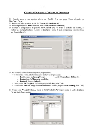 - 17 -
Criando o Form para o Cadastro de Parentesco
01) Estando com o seu projeto aberto no Delphi, Crie um novo Form clicando em
File>New>Form;
02) Salve o novo Form com o Nome de “CadastroParentesco.pas”;
03) Altere a propriedade Name do Form para FormCadastroParentesco;
04) Usando os componentes da palheta DataControls crie seu form de cadastro de clientes, se
preferir use o exemplo abaixo (Lembre-se de alterar o nome de cada componente como mostrado
nas figuras abaixo):
05) No exemplo acima altere as seguintes propriedades:
• Selecione o FormCadastroParentesco e altere as propriedades
- Position para poDesktopCenter; - ActiveControl para BitInserir;
- BorderIcons/biMaximize para False;
- BorderStyle para bsSingle;
• Selecione o DBNavigator e Altere a propriedade Flat para True;
• Selecione o DBEditCodigo na aba Parentesco e altere a propriedade ReadOnly para True;
06) Clique em Project/Options... passe o FormCadastroParentesco para o Lado Avaliable
Forms; Veja figura abaixo:
 