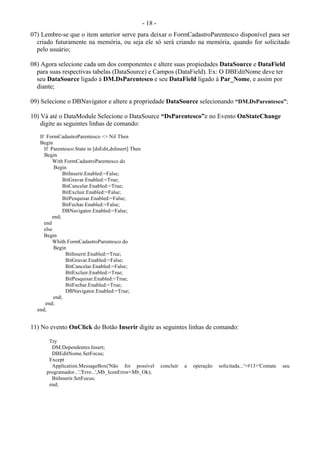 - 18 -
07) Lembre-se que o item anterior serve para deixar o FormCadastroParentesco disponível para ser
criado futuramente na memória, ou seja ele só será criando na memória, quando for solicitado
pelo usuário;
08) Agora selecione cada um dos componentes e altere suas propiedades DataSource e DataField
para suas respectivas tabelas (DataSource) e Campos (DataField). Ex: O DBEditNome deve ter
seu DataSource ligado à DM.DsParentesco e seu DataField ligado à Par_Nome, e assim por
diante;
09) Selecione o DBNavigator e altere a propriedade DataSource selecionando “DM.DsParentesco”;
10) Vá até o DataModule Selecione o DataSource “DsParentesco”e no Evento OnStateChange
digite as seguintes linhas de comando:
If FormCadastroParentesco <> Nil Then
Begin
If Parentesco.State in [dsEdit,dsInsert] Then
Begin
With FormCadastroParentesco do
Begin
BitInserir.Enabled:=False;
BitGravar.Enabled:=True;
BitCancelar.Enabled:=True;
BitExcluir.Enabled:=False;
BitPesquisar.Enabled:=False;
BitFechar.Enabled:=False;
DBNavigator.Enabled:=False;
end;
end
else
Begin
Whith FormCadastroParentesco do
Begin
BitInserir.Enabled:=True;
BitGravar.Enabled:=False;
BitCancelar.Enabled:=False;
BitExcluir.Enabled:=True;
BitPesquisar.Enabled:=True;
BitFechar.Enabled:=True;
DBNavigator.Enabled:=True;
end;
end;
end;
11) No evento OnClick do Botão Inserir digite as seguintes linhas de comando:
Try
DM.Dependentes.Insert;
DBEditNome.SetFocus;
Except
Application.MessageBox('Não foi possível concluir a operação solicitada...'+#13+'Contate seu
programador...','Erro...',Mb_IconError+Mb_Ok);
BitInserir.SetFocus;
end;
 