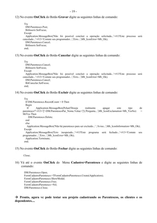 - 19 -
12) No evento OnClick do Botão Gravar digite as seguintes linhas de comando:
Try
DM.Parentesco.Post;
BitInserir.SetFocus;
Except
Application.MessageBox('Não foi possível concluir a operação solicitada...'+#13'Este processo será
cancelado...'+#13+'Contate seu programador...','Erro...',Mb_IconError+Mb_Ok);
DM.Parentesco.Cancel;
BitInserir.SetFocus;
end;
13) No evento OnClick do Botão Cancelar digite as seguintes linhas de comando:
Try
DM.Parentesco.Cancel;
BitInserir.SetFocus;
Except
Application.MessageBox('Não foi possível concluir a operação solicitada...'+#13'Este processo será
cancelado...'+#13+'Contate seu programador...','Erro...',Mb_IconError+Mb_Ok);
DM.Parentesco.Cancel;
BitCancelar.SetFocus;
end;
14) No evento OnClick do Botão Excluir digite as seguintes linhas de comando:
Try
If DM.Parentesco.RecordCount > 0 Then
Begin
If Application.MessageBox(Pchar('Deseja realmente apagar este tipo de
parentesco?'+#13+'['+DM.ParentescoPar_Nome.Value+']'),'Pergunta...',Mb_IconExclamation+Mb_YesNo) =
MrYes Then
DM.Parentesco.Delete;
end
else
Application.MessageBox('Não há parentesco para ser excluído...' ,'Aviso...',Mb_IconInformation+Mb_Ok);
Except
Application.MessageBox('Erro inesperado...'+#13'Este programa será fechado...'+#13+'Contate seu
programador...','Erro...',Mb_IconError+Mb_Ok);
Application.Terminate;
end;
15) No evento OnClick do Botão Fechar digite as seguintes linhas de comando:
Close;
16) Vá até o evento OnClick do Menu Cadastro>Parentesco e digite as seguintes linhas de
comando:
DM.Parentesco.Open;
FormCadastroParentesco:=TFormCadastroParentesco.Create(Application);
FormCadastroParentesco.ShowModal;
FormCadastroParentesco.Free;
FormCadastroParentesco:=Nil;
DM.Parentesco.Close;
 Pronto, agora vc pode testar seu projeto cadastrando os Parentescos, os clientes e os
dependentes....
 