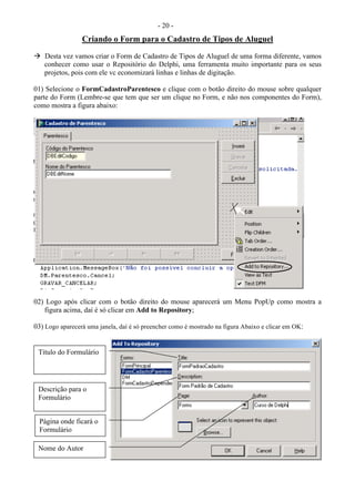- 20 -
Criando o Form para o Cadastro de Tipos de Aluguel
 Desta vez vamos criar o Form de Cadastro de Tipos de Aluguel de uma forma diferente, vamos
conhecer como usar o Repositório do Delphi, uma ferramenta muito importante para os seus
projetos, pois com ele vc economizará linhas e linhas de digitação.
01) Selecione o FormCadastroParentesco e clique com o botão direito do mouse sobre qualquer
parte do Form (Lembre-se que tem que ser um clique no Form, e não nos componentes do Form),
como mostra a figura abaixo:
02) Logo após clicar com o botão direito do mouse aparecerá um Menu PopUp como mostra a
figura acima, daí é só clicar em Add to Repository;
03) Logo aparecerá uma janela, daí é só preencher como é mostrado na figura Abaixo e clicar em OK:
Título do Formulário
Descrição para o
Formulário
Página onde ficará o
Formulário
Nome do Autor
 