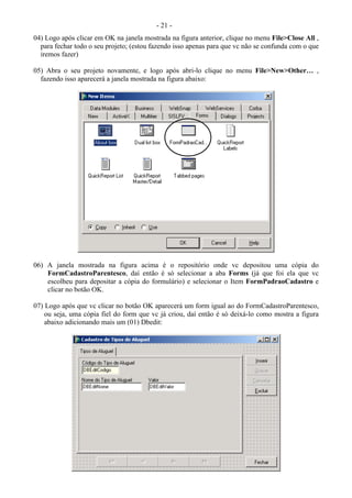 - 21 -
04) Logo após clicar em OK na janela mostrada na figura anterior, clique no menu File>Close All ,
para fechar todo o seu projeto; (estou fazendo isso apenas para que vc não se confunda com o que
iremos fazer)
05) Abra o seu projeto novamente, e logo após abri-lo clique no menu File>New>Other… ,
fazendo isso aparecerá a janela mostrada na figura abaixo:
06) A janela mostrada na figura acima é o repositório onde vc depositou uma cópia do
FormCadastroParentesco, daí então é só selecionar a aba Forms (já que foi ela que vc
escolheu para depositar a cópia do formulário) e selecionar o Item FormPadraoCadastro e
clicar no botão OK.
07) Logo após que vc clicar no botão OK aparecerá um form igual ao do FormCadastroParentesco,
ou seja, uma cópia fiel do form que vc já criou, daí então é só deixá-lo como mostra a figura
abaixo adicionando mais um (01) Dbedit:
 