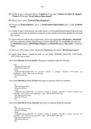 - 22 -
08) Lembre-se que vc precisará alterar o Caption do Form para “Cadastro de Tipos de Aluguel”,
o Name do Form para “FormCadastroTiposAluguel”;
09) Salve-o com o nome “CadastroTiposAluguel.pas”;
10) Clique em Project/Options... passe o FormCadastroTiposAluguel para o Lado Avaliable
Forms;
11) Lembre-se que o item anterior serve para deixar o FormCadastroTiposAluguel disponível para
ser criado futuramente na memória, ou seja ele só será criando na memória, quando for solicitado
pelo usuário;
12) Agora selecione cada um dos componentes e altere suas propiedades DataSource e DataField
para suas respectivas tabelas (DataSource) e Campos (DataField). Ex: O DBEditNome deve ter
seu DataSource ligado à DM.DsTiposAluguel e seu DataField ligado à Tip_Nome, e assim por
diante;
13) Selecione o DBNavigator e altere a propriedade DataSource selecionando “DM.DsTiposAluguel”;
14) Agora basta alterar a função de cada um dos botões INSERIR, GRAVAR, CANCELAR,
EXCLUIR, veja a seguir:
- No evento OnClick do Botão Inserir altere para as seguintes linhas de comando:
Try
DM.TiposAluguel.Insert;
DBEditNome.SetFocus;
Except
Application.MessageBox('Não foi possível concluir a operação solicitada...'+#13+'Contate seu
programador...','Erro...',Mb_IconError+Mb_Ok);
BitInserir.SetFocus;
end;
- No evento OnClick do Botão Gravar altere para as seguintes linhas de comando:
Try
DM.TiposAluguel.Post;
BitInserir.SetFocus;
Except
Application.MessageBox('Não foi possível concluir a operação solicitada...'+#13'Este processo será
cancelado...'+#13+'Contate seu programador...','Erro...',Mb_IconError+Mb_Ok);
DM.TiposAluguel.Cancel;
BitInserir.SetFocus;
end;
- No evento OnClick do Botão Cancelar altere para as seguintes linhas de comando:
Try
DM.TiposAluguel.Cancel;
BitInserir.SetFocus;
Except
Application.MessageBox('Não foi possível concluir a operação solicitada...'+#13'Este processo será
cancelado...'+#13+'Contate seu programador...','Erro...',Mb_IconError+Mb_Ok);
DM.TiposAluguel.Cancel;
BitCancelar.SetFocus;
end;
 