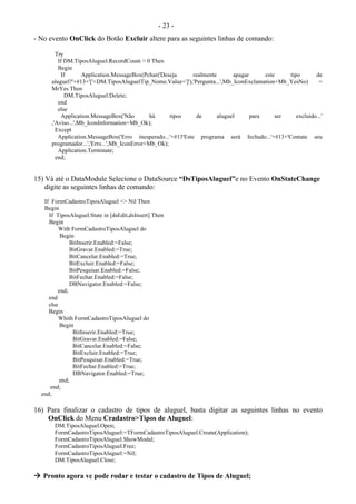 - 23 -
- No evento OnClick do Botão Excluir altere para as seguintes linhas de comando:
Try
If DM.TiposAluguel.RecordCount > 0 Then
Begin
If Application.MessageBox(Pchar('Deseja realmente apagar este tipo de
aluguel?'+#13+'['+DM.TiposAluguelTip_Nome.Value+']'),'Pergunta...',Mb_IconExclamation+Mb_YesNo) =
MrYes Then
DM.TiposAluguel.Delete;
end
else
Application.MessageBox('Não há tipos de aluguel para ser excluído...'
,'Aviso...',Mb_IconInformation+Mb_Ok);
Except
Application.MessageBox('Erro inesperado...'+#13'Este programa será fechado...'+#13+'Contate seu
programador...','Erro...',Mb_IconError+Mb_Ok);
Application.Terminate;
end;
15) Vá até o DataModule Selecione o DataSource “DsTiposAluguel”e no Evento OnStateChange
digite as seguintes linhas de comando:
If FormCadastroTiposAluguel <> Nil Then
Begin
If TiposAluguel.State in [dsEdit,dsInsert] Then
Begin
With FormCadastroTiposAluguel do
Begin
BitInserir.Enabled:=False;
BitGravar.Enabled:=True;
BitCancelar.Enabled:=True;
BitExcluir.Enabled:=False;
BitPesquisar.Enabled:=False;
BitFechar.Enabled:=False;
DBNavigator.Enabled:=False;
end;
end
else
Begin
Whith FormCadastroTiposAluguel do
Begin
BitInserir.Enabled:=True;
BitGravar.Enabled:=False;
BitCancelar.Enabled:=False;
BitExcluir.Enabled:=True;
BitPesquisar.Enabled:=True;
BitFechar.Enabled:=True;
DBNavigator.Enabled:=True;
end;
end;
end;
16) Para finalizar o cadastro de tipos de aluguel, basta digitar as seguintes linhas no evento
OnClick do Menu Cradastro>Tipos de Aluguel:
DM.TiposAluguel.Open;
FormCadastroTiposAluguel:=TFormCadastroTiposAluguel.Create(Application);
FormCadastroTiposAluguel.ShowModal;
FormCadastroTiposAluguel.Free;
FormCadastroTiposAluguel:=Nil;
DM.TiposAluguel.Close;
 Pronto agora vc pode rodar e testar o cadastro de Tipos de Aluguel;
 