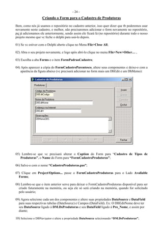 - 24 -
Criando o Form para o Cadastro de Produtoras
Bem, como nós já usamos o repositório no cadastro anterior, isso quer dizer que tb poderemos usar
novamente neste cadastro, e melhor, não precisaremos adicionar o form novamente no repositório,
pq já adicionamos ele anteriormente, sendo assim ele ficará lá (no repositório) durante todo o nosso
projeto mesmo que vc feche o delphi para usá-lo depois.
01) Se vc estiver com o Delphi aberto clique no Menu File>Close All;
02) Abra o seu projeto novamente, e logo após abri-lo clique no menu File>New>Other… ,
03) Escolha a aba Forms e o ítem FormPadraoCadastro;
04) Após aparecer a cópia do FormCadastroParentesco, altere seus componentes e deixe-o com a
aparência da figura abaixo (vc precisará adicionar no form mais um DbEdit e um DbMemo):
05) Lembre-se que vc precisará alterar o Caption do Form para “Cadastro de Tipos de
Produtoras”, o Name do Form para “FormCadastroProdutoras”;
06) Salve-o com o nome “CadastroProdutoras.pas”;
07) Clique em Project/Options... passe o FormCadastroProdutoras para o Lado Avaliable
Forms;
08) Lembre-se que o item anterior serve para deixar o FormCadastroProdutoras disponível para ser
criado futuramente na memória, ou seja ele só será criando na memória, quando for solicitado
pelo usuário;
09) Agora selecione cada um dos componentes e altere suas propiedades DataSource e DataField
para suas respectivas tabelas (DataSource) e Campos (DataField). Ex: O DBEditNome deve ter
seu DataSource ligado à DM.DsProdutoras e seu DataField ligado à Pro_Nome, e assim por
diante;
10) Selecione o DBNavigator e altere a propriedade DataSource selecionando “DM.DsProdutoras”;
 