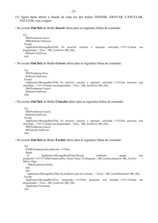 - 25 -
11) Agora basta alterar a função de cada um dos botões INSERIR, GRAVAR, CANCELAR,
EXCLUIR, veja a seguir:
- No evento OnClick do Botão Inserir altere para as seguintes linhas de comando:
Try
DM.Produtoras.Insert;
DBEditNome.SetFocus;
Except
Application.MessageBox('Não foi possível concluir a operação solicitada...'+#13+'Contate seu
programador...','Erro...',Mb_IconError+Mb_Ok);
BitInserir.SetFocus;
end;
- No evento OnClick do Botão Gravar altere para as seguintes linhas de comando:
Try
DM.Produtoras.Post;
BitInserir.SetFocus;
Except
Application.MessageBox('Não foi possível concluir a operação solicitada...'+#13'Este processo será
cancelado...'+#13+'Contate seu programador...','Erro...',Mb_IconError+Mb_Ok);
DM.Produtoras.Cancel;
BitInserir.SetFocus;
end;
- No evento OnClick do Botão Cancelar altere para as seguintes linhas de comando:
Try
DM.Produtoras.Cancel;
BitInserir.SetFocus;
Except
Application.MessageBox('Não foi possível concluir a operação solicitada...'+#13'Este processo será
cancelado...'+#13+'Contate seu programador...','Erro...',Mb_IconError+Mb_Ok);
DM.Produtoras.Cancel;
BitCancelar.SetFocus;
end;
- No evento OnClick do Botão Excluir altere para as seguintes linhas de comando:
Try
If DM.Produtoras.RecordCount > 0 Then
Begin
If Application.MessageBox(Pchar('Deseja realmente apagar esta
produtora?'+#13+'['+DM.ProdutorasPro_Nome.Value+']'),'Pergunta...',Mb_IconExclamation+Mb_YesNo) =
MrYes Then
DM.Produtoras.Delete;
end
else
Application.MessageBox('Não há produtora para ser excluída...' ,'Aviso...',Mb_IconInformation+Mb_Ok);
Except
Application.MessageBox('Erro inesperado...'+#13'Este programa será fechado...'+#13+'Contate seu
programador...','Erro...',Mb_IconError+Mb_Ok);
Application.Terminate;
end;
 