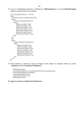 - 26 -
12) Vá até o DataModule Selecione o DataSource “DsProdutoras”e no Evento OnStateChange
digite as seguintes linhas de comando:
If FormCadastroProdutoras <> Nil Then
Begin
If Produtoras.State in [dsEdit,dsInsert] Then
Begin
With FormCadastroProdutoras do
Begin
BitInserir.Enabled:=False;
BitGravar.Enabled:=True;
BitCancelar.Enabled:=True;
BitExcluir.Enabled:=False;
BitPesquisar.Enabled:=False;
BitFechar.Enabled:=False;
DBNavigator.Enabled:=False;
end;
end
else
Begin
Whith FormCadastroProdutoras do
Begin
BitInserir.Enabled:=True;
BitGravar.Enabled:=False;
BitCancelar.Enabled:=False;
BitExcluir.Enabled:=True;
BitPesquisar.Enabled:=True;
BitFechar.Enabled:=True;
DBNavigator.Enabled:=True;
end;
end;
end;
13) Para finalizar o cadastro de tipos de aluguel, basta digitar as seguintes linhas no evento
OnClick do Menu Cradastro>Produtoras:
DM.Produtoras.Open;
FormCadastroProdutoras:=TFormCadastroProdutoras.Create(Application);
FormCadastroProdutoras.ShowModal;
FormCadastroProdutoras.Free;
FormCadastroProdutoras:=Nil;
DM.Produtoras.Close;
 Agora é só testar o Cadastro de Produtoras...
 