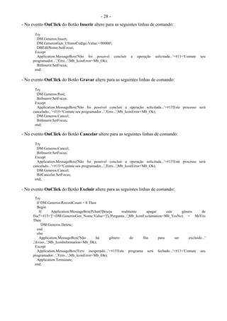 - 28 -
- No evento OnClick do Botão Inserir altere para as seguintes linhas de comando:
Try
DM.Generos.Insert;
DM.GenerosGen_UltimoCodigo.Value:='00000';
DBEditNome.SetFocus;
Except
Application.MessageBox('Não foi possível concluir a operação solicitada...'+#13+'Contate seu
programador...','Erro...',Mb_IconError+Mb_Ok);
BitInserir.SetFocus;
end;
- No evento OnClick do Botão Gravar altere para as seguintes linhas de comando:
Try
DM.Generos.Post;
BitInserir.SetFocus;
Except
Application.MessageBox('Não foi possível concluir a operação solicitada...'+#13'Este processo será
cancelado...'+#13+'Contate seu programador...','Erro...',Mb_IconError+Mb_Ok);
DM.Generos.Cancel;
BitInserir.SetFocus;
end;
- No evento OnClick do Botão Cancelar altere para as seguintes linhas de comando:
Try
DM.Generos.Cancel;
BitInserir.SetFocus;
Except
Application.MessageBox('Não foi possível concluir a operação solicitada...'+#13'Este processo será
cancelado...'+#13+'Contate seu programador...','Erro...',Mb_IconError+Mb_Ok);
DM.Generos.Cancel;
BitCancelar.SetFocus;
end;
- No evento OnClick do Botão Excluir altere para as seguintes linhas de comando:
Try
If DM.Generos.RecordCount > 0 Then
Begin
If Application.MessageBox(Pchar('Deseja realmente apagar este gênero de
fita?'+#13+'['+DM.GenerosGen_Nome.Value+']'),'Pergunta...',Mb_IconExclamation+Mb_YesNo) = MrYes
Then
DM.Generos.Delete;
end
else
Application.MessageBox('Não há gênero de fita para ser excluído...'
,'Aviso...',Mb_IconInformation+Mb_Ok);
Except
Application.MessageBox('Erro inesperado...'+#13'Este programa será fechado...'+#13+'Contate seu
programador...','Erro...',Mb_IconError+Mb_Ok);
Application.Terminate;
end;
 