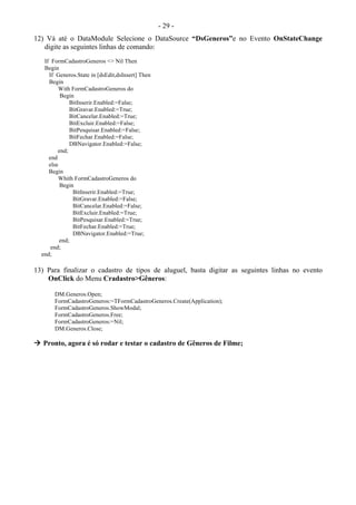- 29 -
12) Vá até o DataModule Selecione o DataSource “DsGeneros”e no Evento OnStateChange
digite as seguintes linhas de comando:
If FormCadastroGeneros <> Nil Then
Begin
If Generos.State in [dsEdit,dsInsert] Then
Begin
With FormCadastroGeneros do
Begin
BitInserir.Enabled:=False;
BitGravar.Enabled:=True;
BitCancelar.Enabled:=True;
BitExcluir.Enabled:=False;
BitPesquisar.Enabled:=False;
BitFechar.Enabled:=False;
DBNavigator.Enabled:=False;
end;
end
else
Begin
Whith FormCadastroGeneros do
Begin
BitInserir.Enabled:=True;
BitGravar.Enabled:=False;
BitCancelar.Enabled:=False;
BitExcluir.Enabled:=True;
BitPesquisar.Enabled:=True;
BitFechar.Enabled:=True;
DBNavigator.Enabled:=True;
end;
end;
end;
13) Para finalizar o cadastro de tipos de aluguel, basta digitar as seguintes linhas no evento
OnClick do Menu Cradastro>Gêneros:
DM.Generos.Open;
FormCadastroGeneros:=TFormCadastroGeneros.Create(Application);
FormCadastroGeneros.ShowModal;
FormCadastroGeneros.Free;
FormCadastroGeneros:=Nil;
DM.Generos.Close;
 Pronto, agora é só rodar e testar o cadastro de Gêneros de Filme;
 