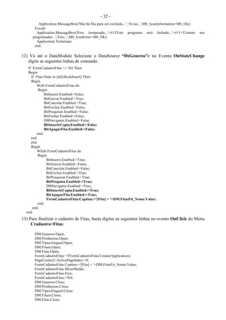 - 32 -
Application.MessageBox('Não há fita para ser excluída...' ,'Aviso...',Mb_IconInformation+Mb_Ok);
Except
Application.MessageBox('Erro inesperado...'+#13'Este programa será fechado...'+#13+'Contate seu
programador...','Erro...',Mb_IconError+Mb_Ok);
Application.Terminate;
end;
12) Vá até o DataModule Selecione o DataSource “DsGeneros”e no Evento OnStateChange
digite as seguintes linhas de comando:
If FormCadastroFitas <> Nil Then
Begin
If Fitas.State in [dsEdit,dsInsert] Then
Begin
With FormCadastroFitas do
Begin
BitInserir.Enabled:=False;
BitGravar.Enabled:=True;
BitCancelar.Enabled:=True;
BitExcluir.Enabled:=False;
BitPesquisar.Enabled:=False;
BitFechar.Enabled:=False;
DBNavigator.Enabled:=False;
BitInserirCopia.Enabled:=False;
BitApagarFita.Enabled:=False;
end;
end
else
Begin
Whith FormCadastroFitas do
Begin
BitInserir.Enabled:=True;
BitGravar.Enabled:=False;
BitCancelar.Enabled:=False;
BitExcluir.Enabled:=True;
BitPesquisar.Enabled:=True;
BitPesquisa.Enabled:=True;
DBNavigator.Enabled:=True;
BitInserirCopia.Enabled:=True;
BitApagarFita.Enabled:=True;
FormCadastroFitas.Caption:='[Fita] = '+DM.FitasFit_Nome.Value;
end;
end;
end;
13) Para finalizar o cadastro de Fitas, basta digitar as seguintes linhas no evento OnClick do Menu
Cradastro>Fitas:
DM.Generos.Open;
DM.Produtoras.Open;
DM.TiposAluguel.Open;
DM.Fitass.Open;
DM.Fitas.Open;
FormCadastroFitas:=TFormCadastroFitas.Create(Application);
PageControl1.ActivePageIndex:=0;
FormCadastroFitas.Caption:='[Fita] = '+DM.FitasFit_Nome.Value;
FormCadastroFitas.ShowModal;
FormCadastroFitas.Free;
FormCadastroFitas:=Nil;
DM.Generos.Close;
DM.Produtoras.Close;
DM.TiposAluguel.Close;
DM.Fitass.Close;
DM.Fitas.Close;
 