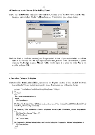 - 33 -
- Criando um MasterSource (Relação Fitas/Fitass)
17) Vá até o DataModule e Selecione a tabela Fitass, Altere a opção MasterSource para DsFitas;
Selecione a propriedade MasterFields e clique nos 03 pontinhos; Veja afigura abaixo:
18) Para deixar a janela do mesmo jeito da apresentada acima, clique no combobox Avaliable
Indexes e Selecione IdxFita, logo após selecione Fits_Fita na caixa Detail Fields, e depois
selecione Fit_Codigo na caixa Master Fields, pronto, agora é só clicar no botão Add e em
seguida, no botão OK;
======================================================================
-- Fazendo o Cadastro de Cópias
19) Selecione o FormCadastroFitas, selecione a aba Cópias, vá até o evento onClick do Botão
Inserir (da aba Cópias) e digite as seguintes linhas de comando que estão entre chaves:
procedure TFormCadastroFitas.BitInserirCopiaClick(Sender: TObject);
Var
I:Integer;
begin
For I:=1 to SpinEdit1.Value do
Begin
DM.Fitass.Insert;
DM.FitassFits_Codigo.Value:=DM.GenerosGen_Abreviacao.Value+FormatFloat('00000',StrToInt(DM.G
enerosGen_UltimoCodigo.Value)+1);
DM.FitassFits_NumCopia.Value:=FormatFloat('00000',StrToInt(DM.GenerosGen_UltimoCodigo.Value)
+1);
DM.FitassFits_Alugada.Value:='N';
DM.Fitass.Post;
DM.Generos.Edit;
DM.GenerosGen_UltimoCodigo.Value:=IntToStr(StrToInt(DM.GenerosGen_UltimoCodigo.Value)+1);
DM.Generos.Post;
end;
end;
 