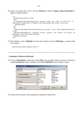 - 34 -
20) Agora na mesma aba vá até o envento OnClick do Botão “Apagar Cópia Selecionada” e
digite as seguintes linhas:
Try
If DM.Fitass.RecordCount > 0 Then
Begin
If Application.MessageBox(Pchar('Deseja realmente apagar esta Cópia de Fita?'+#13+'[ Nº -
'+DM.FitassFits_Codigo.Value+' ]'),'Pergunta...',Mb_IconExclamation+Mb_YesNo) = MrYes Then
DM.Fitass.Delete;
end
else
Application.MessageBox('Não há cópia de fita para ser excluída...' ,'Aviso...',Mb_IconInformation+Mb_Ok);
Except
Application.MessageBox('Erro inesperado...'+#13'Este programa será fechado...'+#13+'Contate seu
programador...','Erro...',Mb_IconError+Mb_Ok);
Application.Terminate;
end;
21) Para finalizar vá até o SpinEdit da mesma aba e digite no Evento OnChange a seguinte linha
de Comando:
BitInserirCopia.Enabled:=SpinEdit1.Value > 0;
=======================================================================
-- Ajustando a Máscara da Duração
22) Vá até o DataModule e Selecione a tabela Fitas, faça um duplo clique na mesma e selecione o
campo Fit_Duracao, depois configure a proriedade EditMask como na figura a seguir:
23) Clique em Ok e pronto, está configurado a duração da Tabela Fitas.
 
