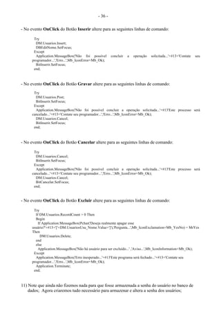 - 36 -
- No evento OnClick do Botão Inserir altere para as seguintes linhas de comando:
Try
DM.Usuarios.Insert;
DBEditNome.SetFocus;
Except
Application.MessageBox('Não foi possível concluir a operação solicitada...'+#13+'Contate seu
programador...','Erro...',Mb_IconError+Mb_Ok);
BitInserir.SetFocus;
end;
- No evento OnClick do Botão Gravar altere para as seguintes linhas de comando:
Try
DM.Usuarios.Post;
BitInserir.SetFocus;
Except
Application.MessageBox('Não foi possível concluir a operação solicitada...'+#13'Este processo será
cancelado...'+#13+'Contate seu programador...','Erro...',Mb_IconError+Mb_Ok);
DM.Usuarios.Cancel;
BitInserir.SetFocus;
end;
- No evento OnClick do Botão Cancelar altere para as seguintes linhas de comando:
Try
DM.Usuarios.Cancel;
BitInserir.SetFocus;
Except
Application.MessageBox('Não foi possível concluir a operação solicitada...'+#13'Este processo será
cancelado...'+#13+'Contate seu programador...','Erro...',Mb_IconError+Mb_Ok);
DM.Usuarios.Cancel;
BitCancelar.SetFocus;
end;
- No evento OnClick do Botão Excluir altere para as seguintes linhas de comando:
Try
If DM.Usuarios.RecordCount > 0 Then
Begin
If Application.MessageBox(Pchar('Deseja realmente apagar esse
usuário?'+#13+'['+DM.UsuariosUsu_Nome.Value+']'),'Pergunta...',Mb_IconExclamation+Mb_YesNo) = MrYes
Then
DM.Usuarios.Delete;
end
else
Application.MessageBox('Não há usuário para ser excluído...' ,'Aviso...',Mb_IconInformation+Mb_Ok);
Except
Application.MessageBox('Erro inesperado...'+#13'Este programa será fechado...'+#13+'Contate seu
programador...','Erro...',Mb_IconError+Mb_Ok);
Application.Terminate;
end;
11) Note que ainda não fizemos nada para que fosse armazenada a senha do usuário no banco de
dados; Agora criaremos tudo necessário para armazenar e altera a senha dos usuários;
 