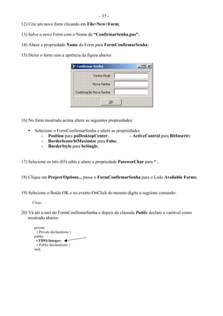 - 37 -
12) Crie um novo form clicando em File>New>Form;
13) Salve o novo Form com o Nome de “ConfirmarSenha.pas”;
14) Altere a propriedade Name do Form para FormConfirmarSenha;
15) Deixe o form com a aprência da figura abaixo:
16) No form mostrado acima altere as seguintes propriedades:
• Selecione o FormConfirmarSenha e altere as propriedades
- Position para poDesktopCenter; - ActiveControl para BitInserir;
- BorderIcons/biMaximize para False;
- BorderStyle para bsSingle;
17) Selecione os três (03) edits e altere a propriedade PassworChar para * ;
18) Clique em Project/Options... passe o FormConfirmarSenha para o Lado Avaliable Forms;
19) Selecione o Botão OK e no evento OnClick do mesmo digite o seguinte comando:
Close;
20) Vá até a unit do FormConfirmarSenha e depois da cláusula Public declare a variável como
mostrado abaixo:
private
{ Private declarations }
public
vTIPO:Integer;
{ Public declarations }
end;
 