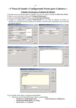 - 4 -
- 3º Passo (Criando e Configurando Forms para Cadastro ) -
Criando o Form para o Cadastro de Clientes
1) Estando com o seu projeto aberto no Delphi, Crie um novo Form clicando em File>New>Form;
2) Salve o novo Form com o Nome de “CadastroClientes.pas”;
3) Altere a propriedade Name do Form para FormCadastroClientes;
4) Usando os componentes da palheta DataControls crie seu form de cadastro de clientes, se
preferir use o exemplo abaixo (Lembre-se de alterar o nome de cada componente como mostrado
nas figuras abaixo):
5) No exemplo acima altere as seguintes propriedades:
• Selecione o FormCadastroClientes e altere as propriedades
- Position para poDesktopCenter; - ActiveControl para BitInserir;
- BorderIcons/biMaximize para False;
- BorderStyle para bsSingle;
 