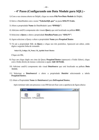 - 40 -
- 4º Passo (Configurando um Data Module para SQL) -
1) Com o seu sistema aberto no Delphi, clique no menu File/New/Data Module do Delphi;
2) Salve o DataModule com o nome “TabelasSQL.pas” na pasta SISLFV/Units;
3) Altere a propriedade Name do DataModule1 para “DMSQL”;
4) Adicione um(01) componente não visuais Query que está localizado na palheta BDE;
5) Selecione a Query e altere a propriedade DataBaseName para “SISLFV”;
6) Agora selecione a Query e altere a propriedade Name para PesquisaClientes
7) Vá até a propriedade SQL da Query e clique nos três pontinhos; Aparecerá um editor, então
digite a seguinte linha de comando:
Select Cli_Codigo, Cli_Nome, Cli_Apelido from Clientes
Clique em OK;
8) Faça um clique duplo em cima da Query PesquisaClientes (aparecerá o Fields Editor), clique
com o botão direito do mouse e selecione a opção Add All Fields.
10) Adicione um(01) componente não visual DataSource que está localizado na palheta Data
Access;
11) Selecione o DataSource1 e altere a propriedade DataSet selecionando a tabela
PesquisaClientes;
12) Altere a Propriedade Name do DataSource1 para DsPesquisaClientes;
Após terminar todo este processo o seu DM deverá ficar com a aparência da figura abaixo
 