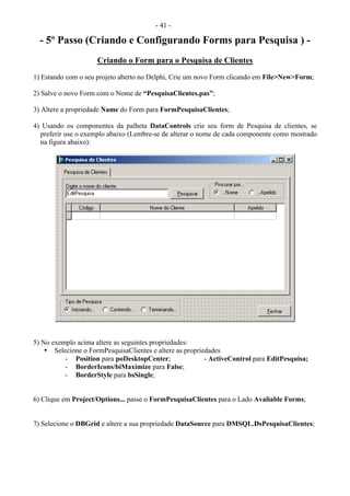 - 41 -
- 5º Passo (Criando e Configurando Forms para Pesquisa ) -
Criando o Form para o Pesquisa de Clientes
1) Estando com o seu projeto aberto no Delphi, Crie um novo Form clicando em File>New>Form;
2) Salve o novo Form com o Nome de “PesquisaClientes.pas”;
3) Altere a propriedade Name do Form para FormPesquisaClientes;
4) Usando os componentes da palheta DataControls crie seu form de Pesquisa de clientes, se
preferir use o exemplo abaixo (Lembre-se de alterar o nome de cada componente como mostrado
na figura abaixo):
5) No exemplo acima altere as seguintes propriedades:
• Selecione o FormPesquisaClientes e altere as propriedades
- Position para poDesktopCenter; - ActiveControl para EditPesquisa;
- BorderIcons/biMaximize para False;
- BorderStyle para bsSingle;
6) Clique em Project/Options... passe o FormPesquisaClientes para o Lado Avaliable Forms;
7) Selecione o DBGrid e altere a sua propriedade DataSource para DMSQL.DsPesquisaClientes;
 