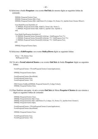 - 42 -
8) Selecione o botão Pesquisar e no evento OnClick do mesmo digite as seguintes linhas de
comando:
DMSQL.PesquisaClientes.Close;
DMSQL.PesquisaClientes.SQL.Clear;
DMSQL.PesquisaClientes.SQL.Add('Select Cli_Codigo, Cli_Nome, Cli_Apelido from Clientes Where');
Case RadioProcurar.ItemIndex of
0: DMSQL.PesquisaClientes.SQL.Add('Cli_Nome Like :Nome ');
1: DMSQL.PesquisaClientes.SQL.Add('Cli_Apelido Like :Apelido ');
end;
Case RadioTipoPesquisa.ItemIndex of
0: DMSQL.PesquisaClientes.Params[0].AsString:= EditPesquisa.Text+'%';
1: DMSQL.PesquisaClientes.Params[0].AsString:='%'+ EditPesquisa.Text+'%';
2: DMSQL.PesquisaClientes.Params[0].AsString:='%'+ EditPesquisa.Text;
end;
DMSQL.PesquisaClientes.Open;
9) Selecione o EditPesquisa e no evento OnKeyDown digite as seguintes linhas:
If Key = VK_Return Then
BitPesquisar.Click;
10) Vá até o FormCadastroClientes e no evento OnClick do botão Pesquisar digite as seguintes
linhas:
FormPesquisaClientes:=TFormPEsquisaClientes.Create(Application);
DMSQL.PesquisaClientes.Open;
FormPesquisaClientes.ShowModal;
FormPesquisaClientes.Free;
FormPesquisaClientes:=Nil;
DM.Clientes.FindKey([DMSQL.PesquisaClientesCli_Codigo.Value]);
DMSQL.PesquisaClientes.Close;
11) Para finalizar esta parte, vá até o evento OnClick do Menu Pesquisa>Clientes do seu sistema e
digite as seguintes linhas de comando:
DMSQL.PesquisaClientes.Close;
DMSQL.PesquisaClientes.SQL.Clear;
DMSQL.PesquisaClientes.SQL.Add('Select Cli_Codigo, Cli_Nome, Cli_Apelido from Clientes');
DMSQL.PesquisaClientes.Open;
FormPesquisaClientes:=TFormPesquisaClientes.Create(Application);
FormPesquisaClientes.ShowModal;
DMSQL.PesquisaClientes.Close;
FormPesquisaClientes.Free;
FormPesquisaClientes:=Nil;
 