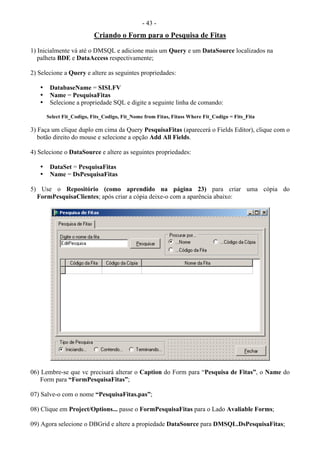 - 43 -
Criando o Form para o Pesquisa de Fitas
1) Inicialmente vá até o DMSQL e adicione mais um Query e um DataSource localizados na
palheta BDE e DataAccess respectivamente;
2) Selecione a Query e altere as seguintes propriedades:
• DatabaseName = SISLFV
• Name = PesquisaFitas
• Selecione a propriedade SQL e digite a seguinte linha de comando:
Select Fit_Codigo, Fits_Codigo, Fit_Nome from Fitas, Fitass Where Fit_Codigo = Fits_Fita
3) Faça um clique duplo em cima da Query PesquisaFitas (aparecerá o Fields Editor), clique com o
botão direito do mouse e selecione a opção Add All Fields.
4) Selecione o DataSource e altere as seguintes propriedades:
• DataSet = PesquisaFitas
• Name = DsPesquisaFitas
5) Use o Repositório (como aprendido na página 23) para criar uma cópia do
FormPesquisaClientes; após criar a cópia deixe-o com a aparência abaixo:
06) Lembre-se que vc precisará alterar o Caption do Form para “Pesquisa de Fitas”, o Name do
Form para “FormPesquisaFitas”;
07) Salve-o com o nome “PesquisaFitas.pas”;
08) Clique em Project/Options... passe o FormPesquisaFitas para o Lado Avaliable Forms;
09) Agora selecione o DBGrid e altere a propiedade DataSource para DMSQL.DsPesquisaFitas;
 