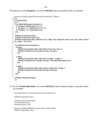 - 44 -
10) Selecione o botão Pesquisar e no evento OnClick digite as seguintes linhas de comando:
procedure TFormPesquisaFitas.BitPesquisarClick(Sender: TObject);
Var
vPesquisa:String;
begin
Case RadioTipoPesquisa.ItemIndex of
0: vPesquisa:=EditPesquisa.Text+'%';
1: vPesquisa:='%'+EditPesquisa.Text+'%';
2: vPesquisa:='%'+EditPesquisa.Text;
end;
DMSQL.PesquisaFitas.Close;
DMSQL.PesquisaFitas.SQL.Clear;
DMSQL.PesquisaFitas.SQL.Add('Select Fit_Codigo, Fits_Codigo,Fit_Nome from Fitas, Fitass Where
Fit_Codigo = Fits_Fita');
Case RadioProcurar.ItemIndex of
0: Begin
DMSQL.PesquisaFitas.SQL.Add('and Fit_Nome Like :Nome ');
DMSQL.PesquisaFitas.Params[0].AsString:=vPesquisa;
end;
1: Begin
DMSQL.PesquisaFitas.SQL.Add('and Fit_Codigo =:Codigo ');
DMSQL.PesquisaFitas.Params[0].AsInteger:=StrToInt(EditPesquisa.Text);
end;
2: Begin
DMSQL.PesquisaFitas.SQL.Add('and Fits_Codigo Like :Codigo ');
DMSQL.PesquisaFitas.Params[0].AsString:=vPesquisa;
end;
end;
DMSQL.PesquisaFitas.Open;
end;
11) Vá até o FormCadatroFitas e no evento OnClick do botão Pesquisar digite as seguintes linhas
de comando:
FormPesquisaFitas:=TFormPesquisaFitas.Create(Application);
DMSQL.PesquisaFitas.Open;
FormPesquisaFitas.ShowModal;
FormPesquisaFitas.Free;
FormPesquisaFitas:=Nil;
DM.Fitas.FindKey([DMSQL.PesquisaFitasFit_Codigo.Value]);
DMSQL.PesquisaFitas.Close;
 