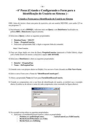 - 46 -
- 6º Passo (Criando e Configurando o Form para a
Identificação do Usuário no Sistema ) -
Criando o Form para a Identificação do Usuário no Sistema
OBS: Antes de iniciar a fazer esta parte do exercício, crie um usuário MESTRE, com senha 123 no
seu programa !!!
1) Inicialmente vá até o DMSQL e adicione mais um Query e um DataSource localizados na
palheta BDE e DataAccess respectivamente;
2) Selecione a Query e altere as seguintes propriedades:
• DatabaseName = SISLFV
• Name = PesquisaUsuarios
• Selecione a propriedade SQL e digite a seguinte linha de comando:
Select * from Usuarios
3) Faça um clique duplo em cima da Query PesquisaUsuarios (aparecerá o Fields Editor), clique
com o botão direito do mouse e selecione a opção Add All Fields.
4) Selecione o DataSource e altere as seguintes propriedades:
• DataSet = PesquisaFitas
• Name = DsPesquisaFitas
5) Estando com o seu projeto aberto no Delphi, Crie um novo Form clicando em File>New>Form;
6) Salve o novo Form com o Nome de “IdentificacaoUsuario.pas”;
7) Altere a propriedade Name do Form para FormIdentificacaoUsuario;
8) Usando os componentes crie o seu form de identificação de usuário, se preferir use o exemplo
abaixo (Lembre-se de alterar o nome de cada componente como mostrado na figura abaixo):
9) No exemplo acima altere as seguintes propriedades:
• Selecione o FormIdentificacaoUsuarios e altere as propriedades
- Position para poDesktopCenter; - ActiveControl para EditUsuario;
- BorderIcons/biMaximize para False;
- BorderStyle para bsDialog;
 