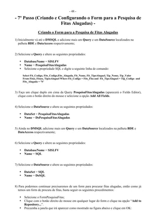 - 48 -
- 7º Passo (Criando e Configurando o Form para a Pesquisa de
Fitas Alugadas) -
Criando o Form para a Pesquisa de Fitas Alugadas
1) Inicialmente vá até o DMSQL e adicione mais um Query e um DataSource localizados na
palheta BDE e DataAccess respectivamente;
2) Selecione a Query e altere as seguintes propriedades:
• DatabaseName = SISLFV
• Name = PesquisaFitasAlugadas
• Selecione a propriedade SQL e digite a seguinte linha de comando:
Select Fit_Codigo, Fits_Codigo,Fits_Alugada, Fit_Nome, Fit_TipoAluguel, Tip_Nome, Tip_Valor
From Fitas, Fitass, TiposAluguel Where Fit_Codigo = Fits_Fita and Fit_TipoAluguel = Tip_Codigo and
Fits_Alugada = 'N'
3) Faça um clique duplo em cima da Query PesquisaFitasAlugadas (aparecerá o Fields Editor),
clique com o botão direito do mouse e selecione a opção Add All Fields.
4) Selecione o DataSource e altere as seguintes propriedades:
• DataSet = PesquisaFitasAlugadas
• Name = DsPesquisaFitasAlugadas
5) Ainda no DMSQL adicione mais um Query e um DataSource localizados na palheta BDE e
DataAccess respectivamente;
6) Selecione a Query e altere as seguintes propriedades:
• DatabaseName = SISLFV
• Name = SQL
7) Selecione o DataSource e altere as seguintes propriedades:
• DataSet = SQL
• Name = DsSQL
8) Para podermos continuar precisaremos de um form para procurar fitas alugadas, então como já
temos um form de procura de fitas, basta seguir os seguintes procedimentos:
• Selecione o FormPesquisaFitas;
• Clique com o botão direito do mouse em qualquer lugar do form e clique na opção “Add to
Repository...”.
• Preceenha a janela que irá aparecer como mostrado na figura abaixo e clique em OK:
 