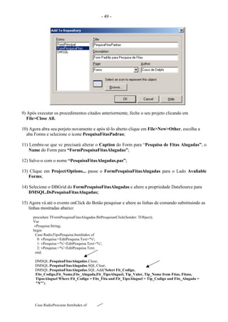 - 49 -
9) Após executar os procedimentos citados anteriormente, feche o seu projeto clicando em
File>Close All.
10) Agora abra seu porjeto novamente e após tê-lo aberto clique em File>New>Other, escolha a
aba Forms e selecione o ícone PesquisaFitasPadrao;
11) Lembre-se que vc precisará alterar o Caption do Form para “Pesquisa de Fitas Alugadas”, o
Name do Form para “FormPesquisaFitasAlugadas”;
12) Salve-o com o nome “PesquisaFitasAlugadas.pas”;
13) Clique em Project/Options... passe o FormPesquisaFitasAlugadas para o Lado Avaliable
Forms;
14) Selecione o DBGrid do FormPesquisaFitasAlugadas e altere a propriedade DataSource para
DMSQL.DsPesquisaFitasAlugadas;
15) Agora vá até o evento onClick do Botão pesquisar e altere as linhas de comando substituindo as
linhas mostradas abaixo:
procedure TFormPesquisaFitasAlugadas.BitPesquisarClick(Sender: TObject);
Var
vPesquisa:String;
begin
Case RadioTipoPesquisa.ItemIndex of
0: vPesquisa:=EditPesquisa.Text+'%';
1: vPesquisa:='%'+EditPesquisa.Text+'%';
2: vPesquisa:='%'+EditPesquisa.Text;
end;
DMSQL.PesquisaFitasAlugadas.Close;
DMSQL.PesquisaFitasAlugadas.SQL.Clear;
DMSQL.PesquisaFitasAlugadas.SQL.Add('Select Fit_Codigo,
Fits_Codigo,Fit_Nome,Fits_Alugada,Fit_TipoAluguel, Tip_Valor, Tip_Nome from Fitas, Fitass,
TiposAluguel Where Fit_Codigo = Fits_Fita and Fit_TipoAluguel = Tip_Codigo and Fits_Alugada =
"N"');
Case RadioProcurar.ItemIndex of
 