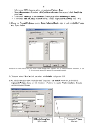 - 5 -
• Selecione o DBNavigator e Altere a propriedade Flat para True;
• Na aba Dependentes Selecione o DBGridDependentes e altere a propriedade ReadOnly
para True;
• Selecione o DBImage na aba Cliente e altere a propriedade TabStop para False;
• Selecione o DBEditCodigo na aba Cliente e altere a propriedade ReadOnly para True;
6) Clique em Project/Options... passe o FormCadastroClientes para o Lado Avaliable Forms;
Veja figura abaixo:
Lembre-se que o item anterior serve para deixar o FormCadastroClientes disponível para ser criado futuramente na memória, ou seja
ele só será criando na memória, quando for solicitado pelo usuário
7) Clique no Menu File>Use Unit, escolha a unit Tabelas e clique em OK;
8) Na Aba Cliente do FormCadastroClientes Selecione o DBRadioGroupSexo, Selecione a
propriedade Values, clique nos três pontinhos e Adicone os valores M e F, um abaixo do outro
como mostram as figuras:
DBRadioGroupSexo
Selecionado.
Propriedade Values
Alterada.
 