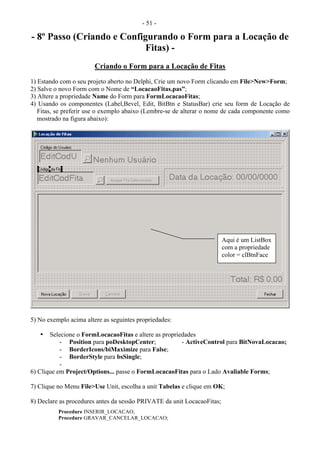 - 51 -
- 8º Passo (Criando e Configurando o Form para a Locação de
Fitas) -
Criando o Form para a Locação de Fitas
1) Estando com o seu projeto aberto no Delphi, Crie um novo Form clicando em File>New>Form;
2) Salve o novo Form com o Nome de “LocacaoFitas.pas”;
3) Altere a propriedade Name do Form para FormLocacaoFitas;
4) Usando os componentes (Label,Bevel, Edit, BitBtn e StatusBar) crie seu form de Locação de
Fitas, se preferir use o exemplo abaixo (Lembre-se de alterar o nome de cada componente como
mostrado na figura abaixo):
5) No exemplo acima altere as seguintes propriedades:
• Selecione o FormLocacaoFitas e altere as propriedades
- Position para poDesktopCenter; - ActiveControl para BitNovaLocacao;
- BorderIcons/biMaximize para False;
- BorderStyle para bsSingle;
-
6) Clique em Project/Options... passe o FormLocacaoFitas para o Lado Avaliable Forms;
7) Clique no Menu File>Use Unit, escolha a unit Tabelas e clique em OK;
8) Declare as procedures antes da sessão PRIVATE da unit LocacaoFitas;
Procedure INSERIR_LOCACAO;
Procedure GRAVAR_CANCELAR_LOCACAO;
Aqui é um ListBox
com a propriedade
color = clBtnFace
 