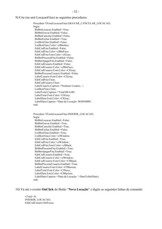 - 52 -
9) Crie (na unit LocacaoFitas) as seguintes procedures:
Procedure TFormLocacaoFitas.GRAVAR_CANCELAR_LOCACAO;
begin
BitBtnLocacao.Enabled:=True;
BitBtnGravar.Enabled:=False;
BitBtnCancelar.Enabled:=False;
BitBtnFechar.Enabled:=True;
ListBoxFitas.Enabled:=False;
ListBoxFitas.Color:=clBtnface;
EditCodFita.Enabled:=False;
EditCodFita.Color:=clBtnFace;
EditCodFita.Font.Color:=clGray;
BitBtnProcurarFita.Enabled:=False;
BitBtnApagarFita.Enabled:=False;
EditCodUsuario.Enabled:=False;
EditCodUsuario.Color:=clBtnFace;
EditCodUsuario.Font.Color:=ClGray;
BitBtnProcurarUsuario.Enabled:=False;
LabelUsuario.Font.Color:=ClGray;
EditCodFita.Clear;
EditCodUsuario.Clear;
LabelUsuario.Caption:='Nenhum Usuário...';
ListBoxFitas.Clear;
LabelTotal.Caption:='Total:R$ 0,00';
LabelTotal.Font.Color:=ClGray;
LabelData.Font.Color:=ClGray;
LabelData.Caption:='Data da Locação: 00/00/0000';
end;
Procedure TFormLocacaoFitas.INSERIR_LOCACAO;
begin
BitBtnLocacao.Enabled:=False;
BitBtnGravar.Enabled:=True;
BitBtnCancelar.Enabled:=True;
BitBtnFechar.Enabled:=False;
ListBoxFitas.Enabled:=True;
ListBoxFitas.Color:=clWindow;
EditCodFita.Enabled:=True;
EditCodFita.Color:=clWindow;
EditCodFita.Font.Color:=clBlack;
BitBtnProcurarFita.Enabled:=True;
BitBtnApagarFita.Enabled:=True;
EditCodUsuario.Enabled:=True;
EditCodUsuario.Color:=clWindow;
EditCodUsuario.Font.Color:=ClBlack;
BitBtnProcurarUsuario.Enabled:=True;
LabelUsuario.Font.Color:=ClMaroon;
LabelTotal.Font.Color:=ClNavy;
LabelData.Font.Color:=ClMaroon;
LabelData.Caption:='Data da Locação: '+DateToStr(Date);
end;
10) Vá até o evento OnClick do Botão “Nova Locação” e digite as seguintes linhas de comando:
vTotal:=0;
INSERIR_LOCACAO;
EditCodUsuario.SetFocus;
 
