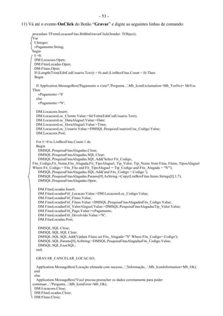- 53 -
11) Vá até o evento OnClick do Botão “Gravar” e digite as seguintes linhas de comando:
procedure TFormLocacaoFitas.BitBtnGravarClick(Sender: TObject);
Var
I:Integer;
vPagamento:String;
begin
I:=0;
DM.Locacoes.Open;
DM.FitasLocadas.Open;
DM.Fitass.Open;
If (Length(Trim(EditCodUsuario.Text)) > 0) and (ListBoxFitas.Count > 0) Then
Begin
If Application.MessageBox('Pagamento a vista?','Pergunta...',Mb_IconExclamation+Mb_YesNo)= MrYes
Then
vPagamento:='S'
else
vPagamento:='N';
DM.Locacoes.Insert;
DM.LocacoesLoc_Cliente.Value:=StrToInt(EditCodUsuario.Text);
DM.LocacoesLoc_DataAluguel.Value:=Date;
DM.LocacoesLoc_HoraAluguel.Value:=Time;
DM.LocacoesLoc_Usuario.Value:=DMSQL.PesquisaUsuariosUsu_Codigo.Value;
DM.Locacoes.Post;
For I:=0 to ListBoxFitas.Count-1 do
Begin
DMSQL.PesquisaFitasAlugadas.Close;
DMSQL.PesquisaFitasAlugadas.SQL.Clear;
DMSQL.PesquisaFitasAlugadas.SQL.Add('Select Fit_Codigo,
Fits_Codigo,Fit_Nome,Fits_Alugada,Fit_TipoAluguel, Tip_Valor, Tip_Nome from Fitas, Fitass, TiposAluguel
Where Fit_Codigo = Fits_Fita and Fit_TipoAluguel = Tip_Codigo and Fits_Alugada = "N"');
DMSQL.PesquisaFitasAlugadas.SQL.Add('and Fits_Codigo =:Codigo ');
DMSQL.PesquisaFitasAlugadas.Params[0].AsString:=Copy(ListBoxFitas.Items.Strings[I],1,7);
DMSQL.PesquisaFitasAlugadas.Open;
DM.FitasLocadas.Insert;
DM.FitasLocadasFitl_Locacao.Value:=DM.LocacoesLoc_Codigo.Value;
DM.FitasLocadasFitl_Fitass.Value;
DM.FitasLocadasFitl_Fitass.Value:=DMSQL.PesquisaFitasAlugadasFits_Codigo.Value;
DM.FitasLocadasFitl_ValorAluguel.Value:=DMSQL.PesquisaFitasAlugadasTip_Valor.Value;
DM.FitasLocadasFitl_Pago.Value:=vPagamento;
DM.FitasLocadasFitl_Devolvido.Value:='N';
DM.FitasLocadas.Post;
DMSQL.SQL.Close;
DMSQL.SQL.SQL.Clear;
DMSQL.SQL.SQL.Add('Update Fitass set Fits_Alugada="S" Where Fits_Codigo=:Codigo');
DMSQL.SQL.Params[0].AsString:=DMSQL.PesquisaFitasAlugadasFits_Codigo.Value;
DMSQL.SQL.ExecSQL;
end;
GRAVAR_CANCELAR_LOCACAO;
Application.MessageBox('Locação efetuada com sucesso...','Informação...',Mb_IconInformation+Mb_Ok);
end
else
Application.MessageBox('Você precisa preencher os dados corretamente para poder
continuar...','Pergunta...',Mb_IconError+Mb_Ok);
DM.Locacoes.Close;
DM.FitasLocadas.Close;
DM.Fitass.Close;
 