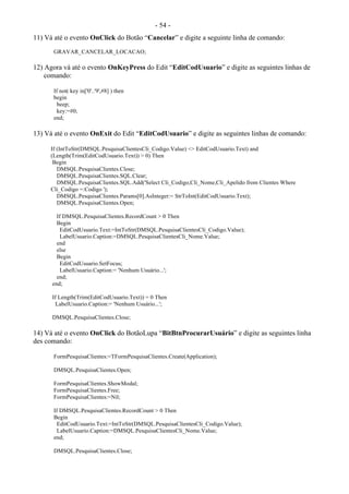 - 54 -
11) Vá até o evento OnClick do Botão “Cancelar” e digite a seguinte linha de comando:
GRAVAR_CANCELAR_LOCACAO;
12) Agora vá até o evento OnKeyPress do Edit “EditCodUsuario” e digite as seguintes linhas de
comando:
If not( key in['0'..'9',#8] ) then
begin
beep;
key:=#0;
end;
13) Vá até o evento OnExit do Edit “EditCodUsuario” e digite as seguintes linhas de comando:
If (IntToStr(DMSQL.PesquisaClientesCli_Codigo.Value) <> EditCodUsuario.Text) and
(Length(Trim(EditCodUsuario.Text)) > 0) Then
Begin
DMSQL.PesquisaClientes.Close;
DMSQL.PesquisaClientes.SQL.Clear;
DMSQL.PesquisaClientes.SQL.Add('Select Cli_Codigo,Cli_Nome,Cli_Apelido from Clientes Where
Cli_Codigo =:Codigo ');
DMSQL.PesquisaClientes.Params[0].AsInteger:= StrToInt(EditCodUsuario.Text);
DMSQL.PesquisaClientes.Open;
If DMSQL.PesquisaClientes.RecordCount > 0 Then
Begin
EditCodUsuario.Text:=IntToStr(DMSQL.PesquisaClientesCli_Codigo.Value);
LabelUsuario.Caption:=DMSQL.PesquisaClientesCli_Nome.Value;
end
else
Begin
EditCodUsuario.SetFocus;
LabelUsuario.Caption:= 'Nenhum Usuário...';
end;
end;
If Length(Trim(EditCodUsuario.Text)) = 0 Then
LabelUsuario.Caption:= 'Nenhum Usuário...';
DMSQL.PesquisaClientes.Close;
14) Vá até o evento OnClick do BotãoLupa “BitBtnProcurarUsuário” e digite as seguintes linha
des comando:
FormPesquisaClientes:=TFormPesquisaClientes.Create(Application);
DMSQL.PesquisaClientes.Open;
FormPesquisaClientes.ShowModal;
FormPesquisaClientes.Free;
FormPesquisaClientes:=Nil;
If DMSQL.PesquisaClientes.RecordCount > 0 Then
Begin
EditCodUsuario.Text:=IntToStr(DMSQL.PesquisaClientesCli_Codigo.Value);
LabelUsuario.Caption:=DMSQL.PesquisaClientesCli_Nome.Value;
end;
DMSQL.PesquisaClientes.Close;
 