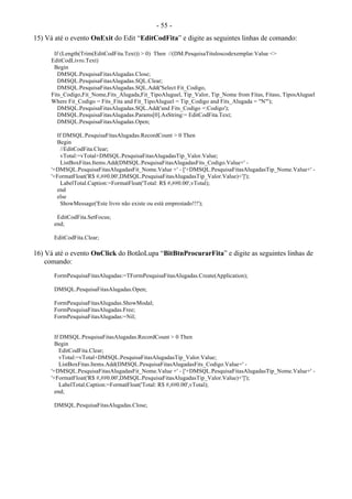 - 55 -
15) Vá até o evento OnExit do Edit “EditCodFita” e digite as seguintes linhas de comando:
If (Length(Trim(EditCodFita.Text)) > 0) Then //(DM.PesquisaTituloscodexemplar.Value <>
EditCodLivro.Text)
Begin
DMSQL.PesquisaFitasAlugadas.Close;
DMSQL.PesquisaFitasAlugadas.SQL.Clear;
DMSQL.PesquisaFitasAlugadas.SQL.Add('Select Fit_Codigo,
Fits_Codigo,Fit_Nome,Fits_Alugada,Fit_TipoAluguel, Tip_Valor, Tip_Nome from Fitas, Fitass, TiposAluguel
Where Fit_Codigo = Fits_Fita and Fit_TipoAluguel = Tip_Codigo and Fits_Alugada = "N"');
DMSQL.PesquisaFitasAlugadas.SQL.Add('and Fits_Codigo =:Codigo');
DMSQL.PesquisaFitasAlugadas.Params[0].AsString:= EditCodFita.Text;
DMSQL.PesquisaFitasAlugadas.Open;
If DMSQL.PesquisaFitasAlugadas.RecordCount > 0 Then
Begin
//EditCodFita.Clear;
vTotal:=vTotal+DMSQL.PesquisaFitasAlugadasTip_Valor.Value;
ListBoxFitas.Items.Add(DMSQL.PesquisaFitasAlugadasFits_Codigo.Value+' -
'+DMSQL.PesquisaFitasAlugadasFit_Nome.Value +' - ['+DMSQL.PesquisaFitasAlugadasTip_Nome.Value+' -
'+FormatFloat('R$ #,##0.00',DMSQL.PesquisaFitasAlugadasTip_Valor.Value)+']');
LabelTotal.Caption:=FormatFloat('Total: R$ #,##0.00',vTotal);
end
else
ShowMessage('Este livro não existe ou está emprestado!!!');
EditCodFita.SetFocus;
end;
EditCodFita.Clear;
16) Vá até o evento OnClick do BotãoLupa “BitBtnProcurarFita” e digite as seguintes linhas de
comando:
FormPesquisaFitasAlugadas:=TFormPesquisaFitasAlugadas.Create(Application);
DMSQL.PesquisaFitasAlugadas.Open;
FormPesquisaFitasAlugadas.ShowModal;
FormPesquisaFitasAlugadas.Free;
FormPesquisaFitasAlugadas:=Nil;
If DMSQL.PesquisaFitasAlugadas.RecordCount > 0 Then
Begin
EditCodFita.Clear;
vTotal:=vTotal+DMSQL.PesquisaFitasAlugadasTip_Valor.Value;
ListBoxFitas.Items.Add(DMSQL.PesquisaFitasAlugadasFits_Codigo.Value+' -
'+DMSQL.PesquisaFitasAlugadasFit_Nome.Value +' - ['+DMSQL.PesquisaFitasAlugadasTip_Nome.Value+' -
'+FormatFloat('R$ #,##0.00',DMSQL.PesquisaFitasAlugadasTip_Valor.Value)+']');
LabelTotal.Caption:=FormatFloat('Total: R$ #,##0.00',vTotal);
end;
DMSQL.PesquisaFitasAlugadas.Close;
 