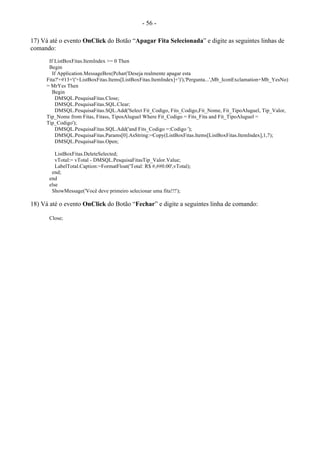 - 56 -
17) Vá até o evento OnClick do Botão “Apagar Fita Selecionada” e digite as seguintes linhas de
comando:
If ListBoxFitas.ItemIndex >= 0 Then
Begin
If Application.MessageBox(Pchar('Deseja realmente apagar esta
Fita?'+#13+'('+ListBoxFitas.Items[ListBoxFitas.ItemIndex]+')'),'Pergunta...',Mb_IconExclamation+Mb_YesNo)
= MrYes Then
Begin
DMSQL.PesquisaFitas.Close;
DMSQL.PesquisaFitas.SQL.Clear;
DMSQL.PesquisaFitas.SQL.Add('Select Fit_Codigo, Fits_Codigo,Fit_Nome, Fit_TipoAluguel, Tip_Valor,
Tip_Nome from Fitas, Fitass, TiposAluguel Where Fit_Codigo = Fits_Fita and Fit_TipoAluguel =
Tip_Codigo');
DMSQL.PesquisaFitas.SQL.Add('and Fits_Codigo =:Codigo ');
DMSQL.PesquisaFitas.Params[0].AsString:=Copy(ListBoxFitas.Items[ListBoxFitas.ItemIndex],1,7);
DMSQL.PesquisaFitas.Open;
ListBoxFitas.DeleteSelected;
vTotal:= vTotal - DMSQL.PesquisaFitasTip_Valor.Value;
LabelTotal.Caption:=FormatFloat('Total: R$ #,##0.00',vTotal);
end;
end
else
ShowMessage('Você deve primeiro selecionar uma fita!!!');
18) Vá até o evento OnClick do Botão “Fechar” e digite a seguintes linha de comando:
Close;
 