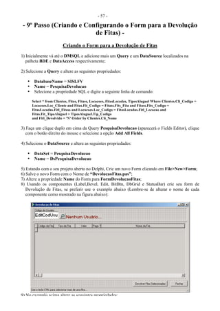 - 57 -
- 9º Passo (Criando e Configurando o Form para a Devolução
de Fitas) -
Criando o Form para a Devolução de Fitas
1) Inicialmente vá até o DMSQL e adicione mais um Query e um DataSource localizados na
palheta BDE e DataAccess respectivamente;
2) Selecione a Query e altere as seguintes propriedades:
• DatabaseName = SISLFV
• Name = PesquisaDevolucao
• Selecione a propriedade SQL e digite a seguinte linha de comando:
Select * from Clientes, Fitas, Fitass, Locacoes, FitasLocadas, TiposAluguel Where Clientes.Cli_Codigo =
Locacoes.Loc_Cliente and Fitas.Fit_Codigo = Fitass.Fits_Fita and Fitass.Fits_Codigo =
FitasLocadas.Fitl_Fitass and Locacoes.Loc_Codigo = FitasLocadas.Fitl_Locacao and
Fitas.Fit_TipoAluguel = TiposAluguel.Tip_Codigo
and Fitl_Devolvido = 'N' Order by Clientes.Cli_Nome
3) Faça um clique duplo em cima da Query PesquisaDevolucao (aparecerá o Fields Editor), clique
com o botão direito do mouse e selecione a opção Add All Fields.
4) Selecione o DataSource e altere as seguintes propriedades:
• DataSet = PesquisaDevolucao
• Name = DsPesquisaDevolucao
5) Estando com o seu projeto aberto no Delphi, Crie um novo Form clicando em File>New>Form;
6) Salve o novo Form com o Nome de “DevolucaoFitas.pas”;
7) Altere a propriedade Name do Form para FormDevolucaoFitas;
8) Usando os componentes (Label,Bevel, Edit, BitBtn, DbGrid e StatusBar) crie seu form de
Devolução de Fitas, se preferir use o exemplo abaixo (Lembre-se de alterar o nome de cada
componente como mostrado na figura abaixo):
9) No exemplo acima altere as seguintes propriedades:
 